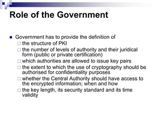 Role of the Government

   Government has to provide the definition of
     the structure of PKI
     the number of levels of authority and their juridical
      form (public or private certification)
     which authorities are allowed to issue key pairs
     the extent to which the use of cryptography should be
      authorised for confidentiality purposes
     whether the Central Authority should have access to
      the encrypted information; when and how
     the key length, its security standard and its time
      validity
 
