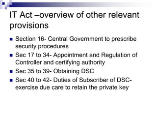 IT Act –overview of other relevant
provisions
   Section 16- Central Government to prescribe
    security procedures
   Sec 17 to 34- Appointment and Regulation of
    Controller and certifying authority
   Sec 35 to 39- Obtaining DSC
   Sec 40 to 42- Duties of Subscriber of DSC-
    exercise due care to retain the private key
 
