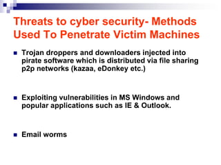 Threats to cyber security- Methods
Used To Penetrate Victim Machines
   Trojan droppers and downloaders injected into
    pirate software which is distributed via file sharing
    p2p networks (kazaa, eDonkey etc.)


   Exploiting vulnerabilities in MS Windows and
    popular applications such as IE & Outlook.


   Email worms
 
