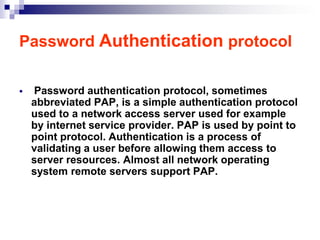 Password Authentication protocol

   Password authentication protocol, sometimes
    abbreviated PAP, is a simple authentication protocol
    used to a network access server used for example
    by internet service provider. PAP is used by point to
    point protocol. Authentication is a process of
    validating a user before allowing them access to
    server resources. Almost all network operating
    system remote servers support PAP.
 