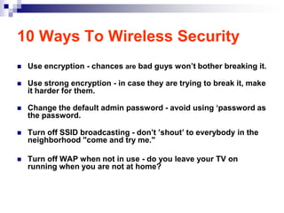 10 Ways To Wireless Security
   Use encryption - chances are bad guys won‟t bother breaking it.

   Use strong encryption - in case they are trying to break it, make
    it harder for them.

   Change the default admin password - avoid using „password as
    the password.

   Turn off SSID broadcasting - don‟t ‟shout‟ to everybody in the
    neighborhood "come and try me."

   Turn off WAP when not in use - do you leave your TV on
    running when you are not at home?
 
