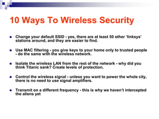 10 Ways To Wireless Security
   Change your default SSID - yes, there are at least 50 other „linksys‟
    stations around, and they are easier to find.

   Use MAC filtering - you give keys to your home only to trusted people
    - do the same with the wireless network.

   Isolate the wireless LAN from the rest of the network - why did you
    think Titanic sank? Create levels of protection.

   Control the wireless signal - unless you want to power the whole city,
    there is no need to use signal amplifiers.

   Transmit on a different frequency - this is why we haven‟t intercepted
    the aliens yet
 
