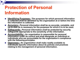 Protection of Personal
Information
   Identifying Purposes:- The purposes for which personal information
    is collected shall be identified by the organization at or before the time
    the information is collected.
   Accuracy:- Personal information shall be as accurate, complete, and
    up-to-date as is necessary for the purposes for which it is to be used.
   Safeguards:- Personal information shall be protected by security
    safeguards appropriate to the sensitivity of the information.
   Accountability:- An organization is responsible for personal
    information under its control and shall designate an individual or
    individuals who are accountable for the organization‟s compliance
    with the following principles.
   Openness:- An organization shall make readily available to
    individuals specific information about its policies and practices
    relating to the management of personal information.
 