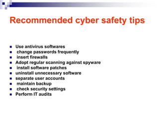 Recommended cyber safety tips

   Use antivirus softwares
   change passwords frequently
   insert firewalls
   Adopt regular scanning against spyware
   install software patches
   uninstall unnecessary software
   separate user accounts
   maintain backup
   check security settings
   Perform IT audits
 