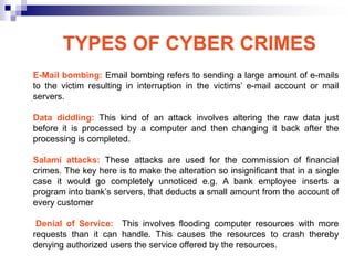 TYPES OF CYBER CRIMES
E-Mail bombing: Email bombing refers to sending a large amount of e-mails
to the victim resulting in interruption in the victims‘ e-mail account or mail
servers.

Data diddling: This kind of an attack involves altering the raw data just
before it is processed by a computer and then changing it back after the
processing is completed.

Salami attacks: These attacks are used for the commission of financial
crimes. The key here is to make the alteration so insignificant that in a single
case it would go completely unnoticed e.g. A bank employee inserts a
program into bank‘s servers, that deducts a small amount from the account of
every customer

 Denial of Service: This involves flooding computer resources with more
requests than it can handle. This causes the resources to crash thereby
denying authorized users the service offered by the resources.
 
