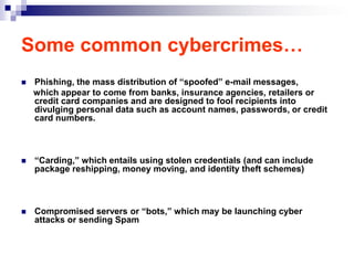 Some common cybercrimes…
   Phishing, the mass distribution of “spoofed” e-mail messages,
    which appear to come from banks, insurance agencies, retailers or
    credit card companies and are designed to fool recipients into
    divulging personal data such as account names, passwords, or credit
    card numbers.



   “Carding,” which entails using stolen credentials (and can include
    package reshipping, money moving, and identity theft schemes)



   Compromised servers or “bots,” which may be launching cyber
    attacks or sending Spam
 