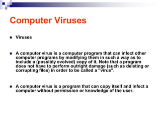 Computer Viruses
   Viruses


   A computer virus is a computer program that can infect other
    computer programs by modifying them in such a way as to
    include a (possibly evolved) copy of it. Note that a program
    does not have to perform outright damage (such as deleting or
    corrupting files) in order to be called a "virus".


   A computer virus is a program that can copy itself and infect a
    computer without permission or knowledge of the user.
 