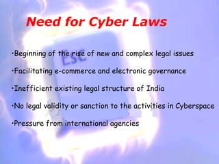 Need for Cyber Laws

•Beginning of the rise of new and complex legal issues

•Facilitating e-commerce and electronic governance

•Inefficient existing legal structure of India

•No legal validity or sanction to the activities in Cyberspace

•Pressure from international agencies
 