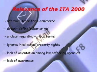 Relevance of the ITA 2000

•- not much scope for e-commerce

•- doesn’t define ‘cyber crime’

•- unclear regarding various terms

•- ignores intellectual property rights

•- lack of orientation among law enforcing agencies

•- lack of awareness
 