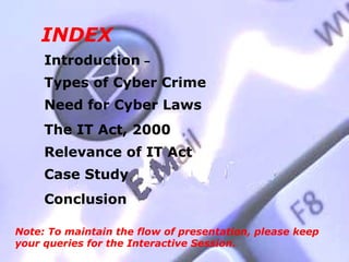 INDEX
     Introduction –
     Types of Cyber Crime
     Need for Cyber Laws
     The IT Act, 2000
     Relevance of IT Act
     Case Study
     Conclusion

Note: To maintain the flow of presentation, please keep
your queries for the Interactive Session.
 