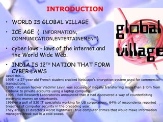 INTRODUCTION

• WORLD IS GLOBAL VILLAGE
• ICE AGE ( INFORMATION,
   COMMUNICATION,ENTERTAINEMENT)

• cyber laws - laws of the internet and
  the World Wide Web.
• INDIA IS 12TH NATION THAT FORM
  CYBER LAWS
Read this...
1995 - a 27-year old French student cracked Netscape's encryption system used for commercial
transactions.
1995 - Russian hacker Vladimir Levin was accused of illegally transferring more than $ l0m from
Citibank to private accounts using a laptop computer.
1996 - Bell Research Laboratories announced that it had discovered a way of counterfeiting
electronic money on smartcards.
1998-in a poll of 520 IT specialists working for US corporations, 64% of respondents reported
breaches of computer security in the preceding year.
They are an IT director's worst nightmare: true computer crimes that would make information
managers break out in a cold sweat.
 