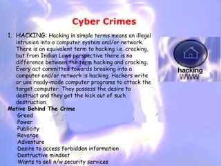 Cyber Crimes
1. HACKING: Hacking in simple terms means an illegal
  intrusion into a computer system and/or network.
  There is an equivalent term to hacking i.e. cracking,
  but from Indian Laws perspective there is no
  difference between the term hacking and cracking.
  Every act committed towards breaking into a
  computer and/or network is hacking. Hackers write
  or use ready-made computer programs to attack the
  target computer. They possess the desire to
  destruct and they get the kick out of such
  destruction.
Motive Behind The Crime
  ·Greed
  ·Power
  ·Publicity
  ·Revenge
  ·Adventure
  ·Desire to access forbidden information
  ·Destructive mindset
  ·Wants to sell n/w security services
 