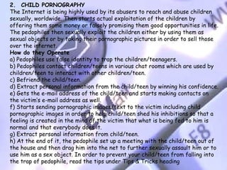 2.  CHILD PORNOGRAPHY
The Internet is being highly used by its abusers to reach and abuse children
sexually, worldwide. Then starts actual exploitation of the children by
offering them some money or falsely promising them good opportunities in life.
The pedophiles then sexually exploit the children either by using them as
sexual objects or by taking their pornographic pictures in order to sell those
over the internet.
How do they Operate
a) Pedophiles use false identity to trap the children/teenagers.
b) Pedophiles contact children/teens in various chat rooms which are used by
children/teen to interact with other children/teen.
c) Befriend the child/teen.
d) Extract personal information from the child/teen by winning his confidence.
e) Gets the e-mail address of the child/teen and starts making contacts on
the victim’s e-mail address as well.
f) Starts sending pornographic images/text to the victim including child
pornographic images in order to help child/teen shed his inhibitions so that a
feeling is created in the mind of the victim that what is being fed to him is
normal and that everybody does it.
g) Extract personal information from child/teen.
h) At the end of it, the pedophile set up a meeting with the child/teen out of
the house and then drag him into the net to further sexually assault him or to
use him as a sex object. In order to prevent your child/teen from falling into
the trap of pedophile, read the tips under Tips & Tricks heading
 