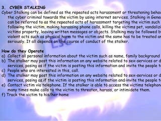 3.  CYBER STALKING
Cyber Stalking can be defined as the repeated acts harassment or threatening behav
   the cyber criminal towards the victim by using internet services. Stalking in Gener
   can be referred to as the repeated acts of harassment targeting the victim such
   following the victim, making harassing phone calls, killing the victims pet, vandalizi
   victims property, leaving written messages or objects. Stalking may be followed by
   violent acts such as physical harm to the victim and the same has to be treated an
   seriously. It all depends on the course of conduct of the stalker.

How do they Operate
a) Collect all personal information about the victim such as name, family background
b) The stalker may post this information on any website related to sex-services or d
   services, posing as if the victim is posting this information and invite the people to
c) People who are interested in this, call.
d) The stalker may post this information on any website related to sex-services or d
   services, posing as if the victim is posting this information and invite the people to
e) Contact victim via telephone. If the stalker is able to access the victims telephone
   many times make calls to the victim to threaten, harass, or intimidate them.
f) Track the victim to his/her home
 