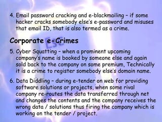 4. Email password cracking and e-blackmailing – if some
   hacker cracks somebody else’s e-password and misuses
   that email ID, that is also termed as a crime.

Corporate e-Crimes
5. Cyber Squatting – when a prominent upcoming
   company’s name is booked by someone else and again
   sold back to the company on some premium, Technically
   it is a crime to register somebody else’s domain name.
6. Data Diddling – during e-tender on web for providing
   software solutions or projects, when some rival
   company re-routes the data transferred through net
   and changes the contents and the company receives the
   wrong data / solutions thus firing the company which is
   working on the tender / project.
 