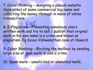 7. Cyber Phishing – designing a pseudo website
(look-alike) of some commercial big-name and
collecting the money through in name of online
transactions.

8. E-Plagiarism – Presenting somebody else’s
written work and try to sell / publish that original
work in his own name is a crime and known as
plagiarism. Eg Kavya Vishwanathan case at Haward.

9. Cyber Bombing – Blocking the mailbox by sending
large size or junk mails is also a crime.

10. Spam mails – unsolicited or unwanted mails.
 