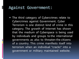 Against Government:
 The third category of Cybercrimes relate to
Cybercrimes against Government. Cyber

Terrorism is one distinct kind of crime in this
category. The growth of Internet has shown
that the medium of Cyberspace is being used
by individuals and groups to the international
governments as also to threaten the citizens
of a country. This crime manifests itself into
terrorism when an individual "cracks“ into a
government or military maintained website.

 