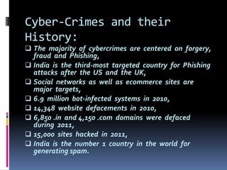Cyber-Crimes and their
History:
 The majority of cybercrimes are centered on forgery,

fraud and Phishing,
 India is the third-most targeted country for Phishing
attacks after the US and the UK,
 Social networks as well as ecommerce sites are
major targets,
 6.9 million bot-infected systems in 2010,
 14,348 website defacements in 2010,
 6,850 .in and 4,150 .com domains were defaced
during 2011,
 15,000 sites hacked in 2011,
 India is the number 1 country in the world for
generating spam.

 