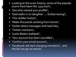  Looking at the scam history, some of the popular











scams have been the ‘419 scam’,
‘See who viewed your profile!’,
‘Dad walks in on daughter …. Embarrassing!’,
‘The ‘dislike’ button’,
‘Make thousands working from home!’,
Twitter direct messages with bad links,
‘Twitter mentions’,
‘Justin Bieber stabbed!’,
‘Your account has been cancelled.’,
‘Confirm your email account’,
‘Facebook will start charging members!’, and
the list can go on and on.

 