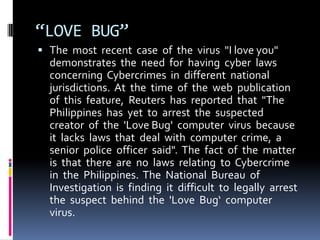 “LOVE BUG”
 The most recent case of the virus "I love you"

demonstrates the need for having cyber laws
concerning Cybercrimes in different national
jurisdictions. At the time of the web publication
of this feature, Reuters has reported that "The
Philippines has yet to arrest the suspected
creator of the 'Love Bug' computer virus because
it lacks laws that deal with computer crime, a
senior police officer said". The fact of the matter
is that there are no laws relating to Cybercrime
in the Philippines. The National Bureau of
Investigation is finding it difficult to legally arrest
the suspect behind the 'Love Bug‘ computer
virus.

 