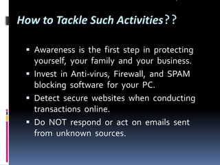How to Tackle Such Activities??
 Awareness is the first step in protecting

yourself, your family and your business.
 Invest in Anti-virus, Firewall, and SPAM
blocking software for your PC.
 Detect secure websites when conducting
transactions online.
 Do NOT respond or act on emails sent
from unknown sources.

 