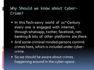 Why Should we know about CyberCrime?
 In this Tech-savvy world of 21st Century

every one is engaged with internet,
through whatsapp, twitter, facebook, netbanking & lots of other platforms are there.
 And some criminal minded persons commit
crimes here, which is included under cybercrime.
 So we should be aware about crimes
happening around in the cyber-space.

 