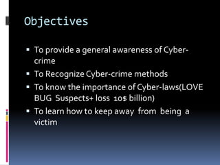 Objectives
 To provide a general awareness of Cyber-

crime
 To Recognize Cyber-crime methods
 To know the importance of Cyber-laws(LOVE
BUG Suspects+ loss 10$ billion)
 To learn how to keep away from being a
victim

 