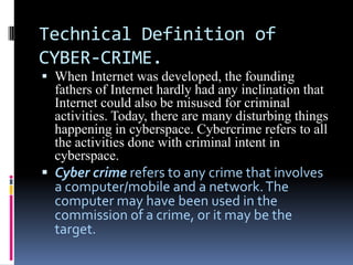 Technical Definition of
CYBER-CRIME.
 When Internet was developed, the founding
fathers of Internet hardly had any inclination that
Internet could also be misused for criminal

activities. Today, there are many disturbing things
happening in cyberspace. Cybercrime refers to all
the activities done with criminal intent in
cyberspace.

 Cyber crime refers to any crime that involves
a computer/mobile and a network. The
computer may have been used in the
commission of a crime, or it may be the

target.

 