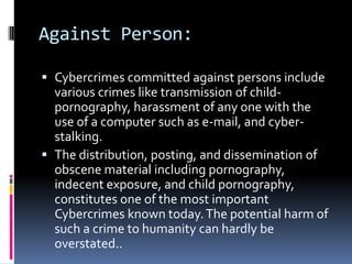 Against Person:
 Cybercrimes committed against persons include
various crimes like transmission of childpornography, harassment of any one with the
use of a computer such as e-mail, and cyberstalking.
 The distribution, posting, and dissemination of

obscene material including pornography,
indecent exposure, and child pornography,
constitutes one of the most important
Cybercrimes known today. The potential harm of
such a crime to humanity can hardly be
overstated..

 