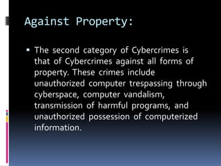 Against Property:
 The second category of Cybercrimes is

that of Cybercrimes against all forms of
property. These crimes include
unauthorized computer trespassing through
cyberspace, computer vandalism,
transmission of harmful programs, and
unauthorized possession of computerized
information.

 