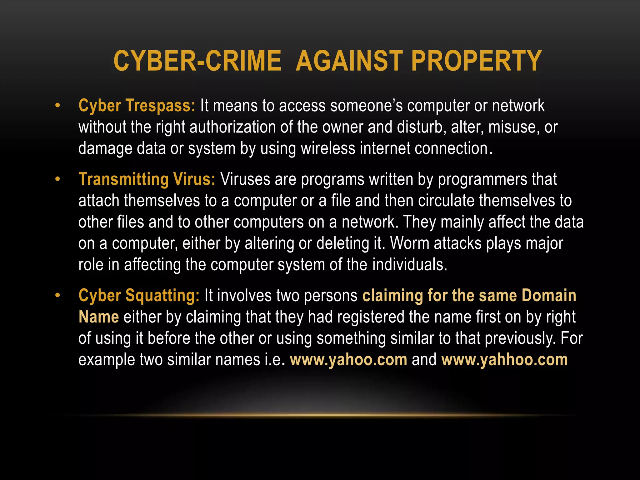 CYBER-CRIME AGAINST PROPERTY
• Cyber Trespass: It means to access someone’s computer or network
without the right authorization of the owner and disturb, alter, misuse, or
damage data or system by using wireless internet connection.
• Transmitting Virus: Viruses are programs written by programmers that
attach themselves to a computer or a file and then circulate themselves to
other files and to other computers on a network. They mainly affect the data
on a computer, either by altering or deleting it. Worm attacks plays major
role in affecting the computer system of the individuals.
• Cyber Squatting: It involves two persons claiming for the same Domain
Name either by claiming that they had registered the name first on by right
of using it before the other or using something similar to that previously. For
example two similar names i.e. www.yahoo.com and www.yahhoo.com
 