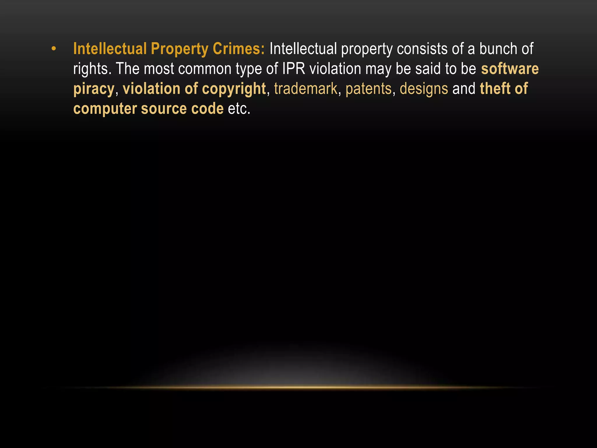 • Intellectual Property Crimes: Intellectual property consists of a bunch of
rights. The most common type of IPR violation may be said to be software
piracy, violation of copyright, trademark, patents, designs and theft of
computer source code etc.
 