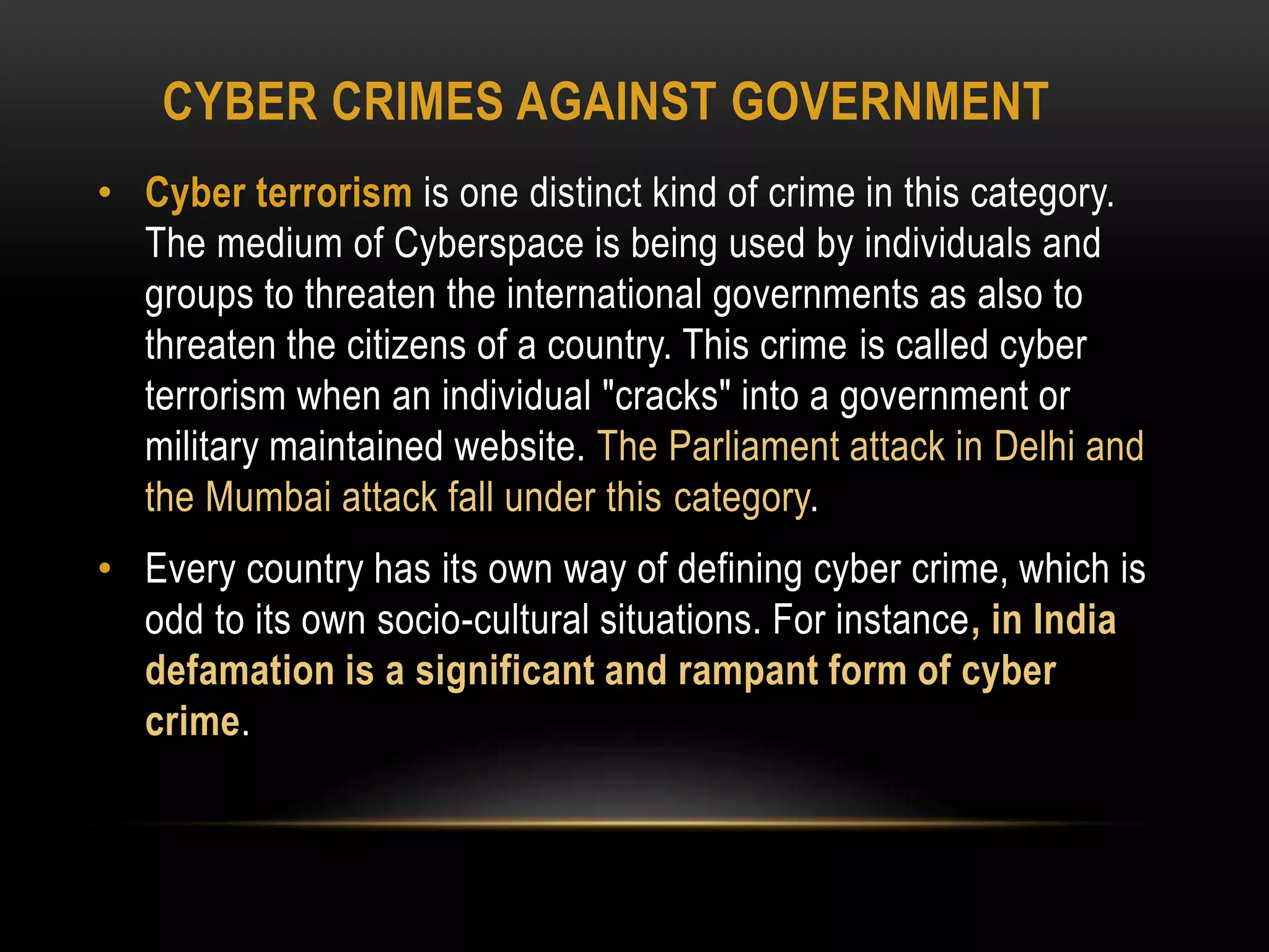 CYBER CRIMES AGAINST GOVERNMENT
• Cyber terrorism is one distinct kind of crime in this category.
The medium of Cyberspace is being used by individuals and
groups to threaten the international governments as also to
threaten the citizens of a country. This crime is called cyber
terrorism when an individual "cracks" into a government or
military maintained website. The Parliament attack in Delhi and
the Mumbai attack fall under this category.
• Every country has its own way of defining cyber crime, which is
odd to its own socio-cultural situations. For instance, in India
defamation is a significant and rampant form of cyber
crime.
 