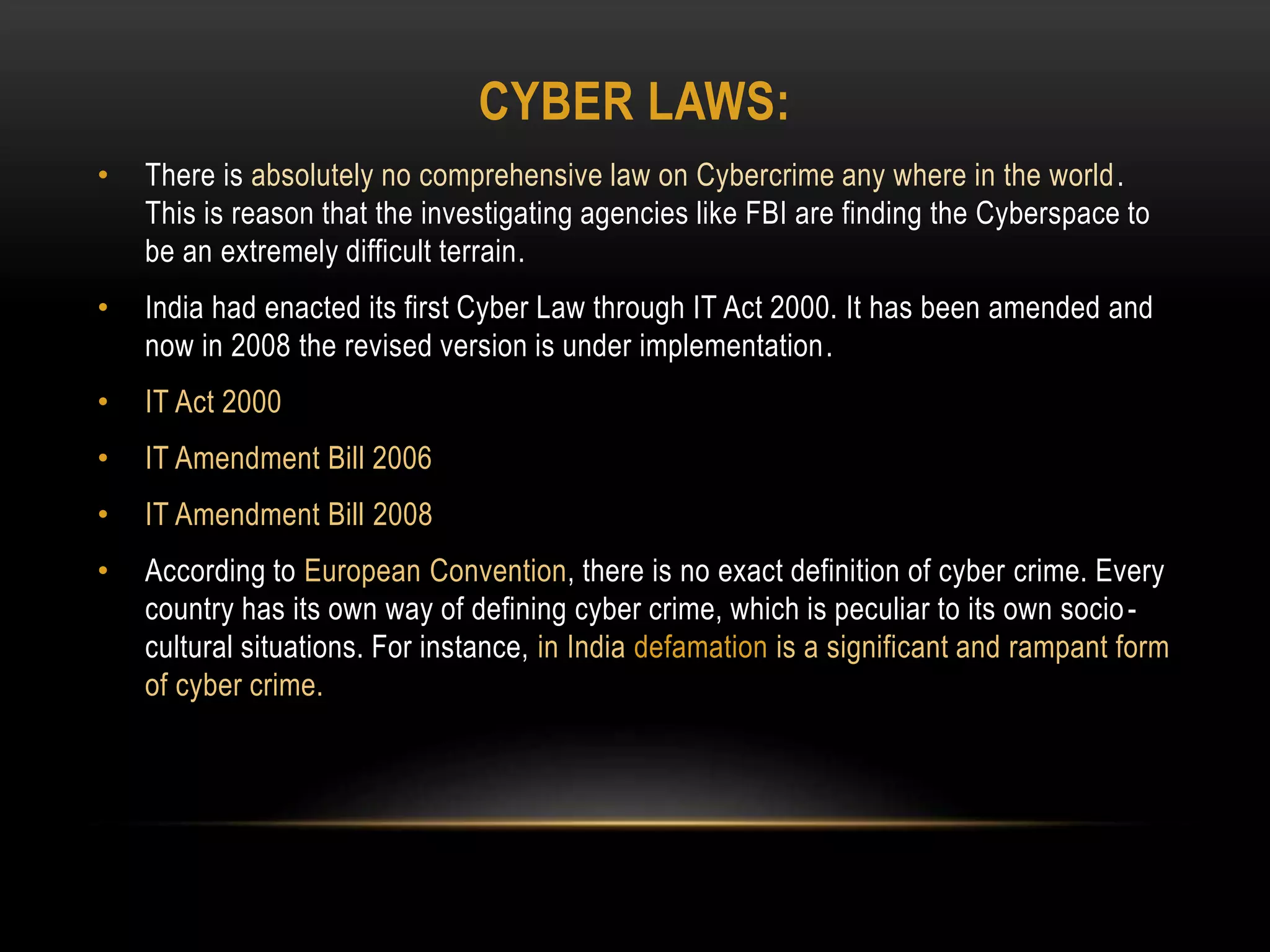 CYBER LAWS:
• There is absolutely no comprehensive law on Cybercrime any where in the world.
This is reason that the investigating agencies like FBI are finding the Cyberspace to
be an extremely difficult terrain.
• India had enacted its first Cyber Law through IT Act 2000. It has been amended and
now in 2008 the revised version is under implementation.
• IT Act 2000
• IT Amendment Bill 2006
• IT Amendment Bill 2008
• According to European Convention, there is no exact definition of cyber crime. Every
country has its own way of defining cyber crime, which is peculiar to its own socio-
cultural situations. For instance, in India defamation is a significant and rampant form
of cyber crime.
 