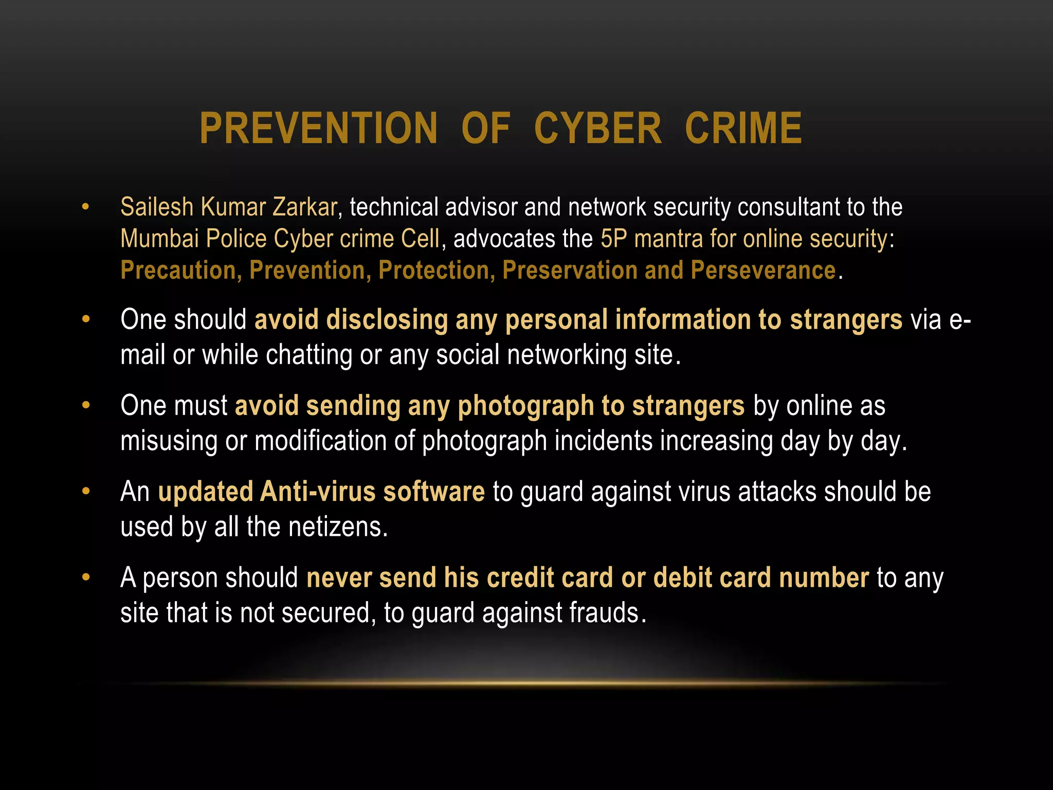 PREVENTION OF CYBER CRIME
• Sailesh Kumar Zarkar, technical advisor and network security consultant to the
Mumbai Police Cyber crime Cell, advocates the 5P mantra for online security:
Precaution, Prevention, Protection, Preservation and Perseverance.
• One should avoid disclosing any personal information to strangers via e-
mail or while chatting or any social networking site.
• One must avoid sending any photograph to strangers by online as
misusing or modification of photograph incidents increasing day by day.
• An updated Anti-virus software to guard against virus attacks should be
used by all the netizens.
• A person should never send his credit card or debit card number to any
site that is not secured, to guard against frauds.
 