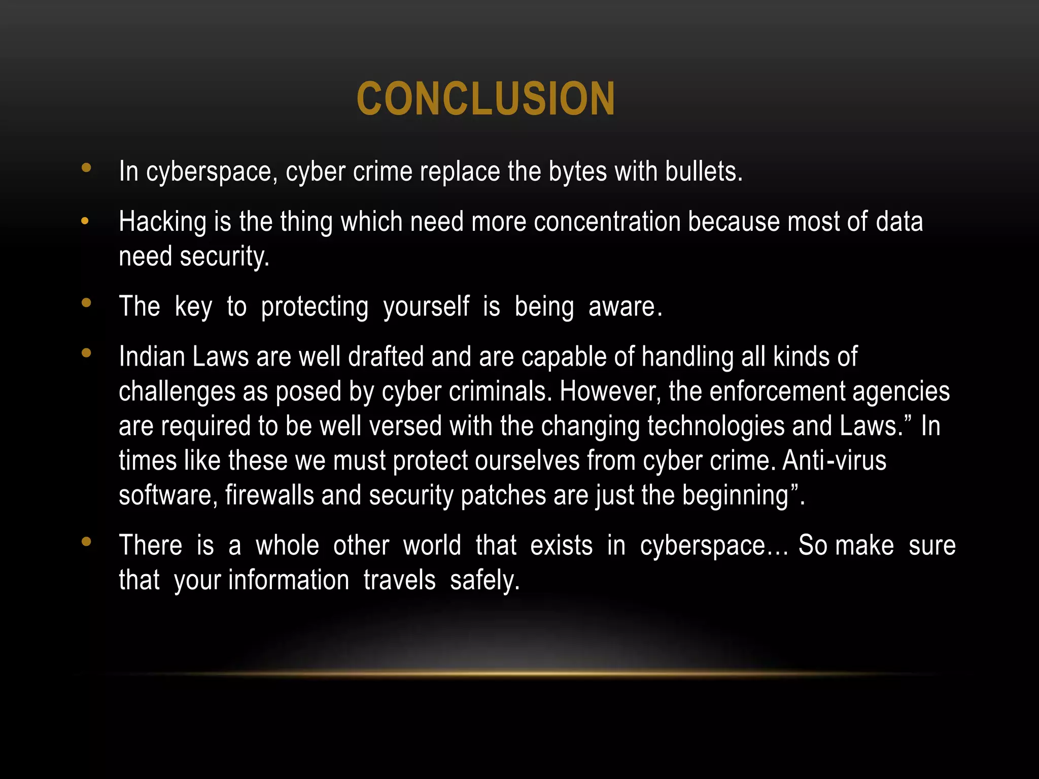 CONCLUSION
• In cyberspace, cyber crime replace the bytes with bullets.
• Hacking is the thing which need more concentration because most of data
need security.
• The key to protecting yourself is being aware.
• Indian Laws are well drafted and are capable of handling all kinds of
challenges as posed by cyber criminals. However, the enforcement agencies
are required to be well versed with the changing technologies and Laws.” In
times like these we must protect ourselves from cyber crime. Anti-virus
software, firewalls and security patches are just the beginning”.
• There is a whole other world that exists in cyberspace… So make sure
that your information travels safely.
 