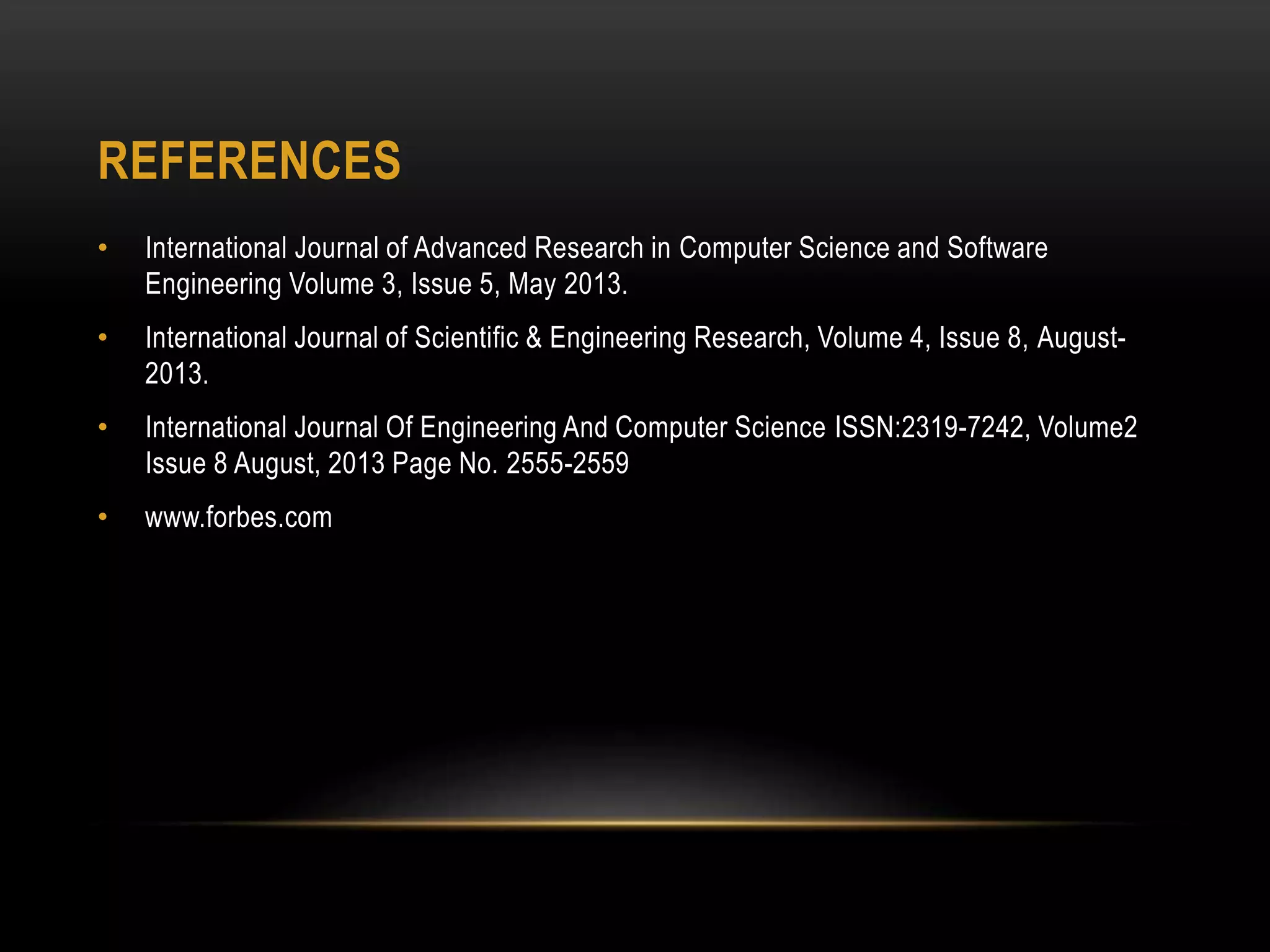 REFERENCES
• International Journal of Advanced Research in Computer Science and Software
Engineering Volume 3, Issue 5, May 2013.
• International Journal of Scientific & Engineering Research, Volume 4, Issue 8, August-
2013.
• International Journal Of Engineering And Computer Science ISSN:2319-7242, Volume2
Issue 8 August, 2013 Page No. 2555-2559
• www.forbes.com
 