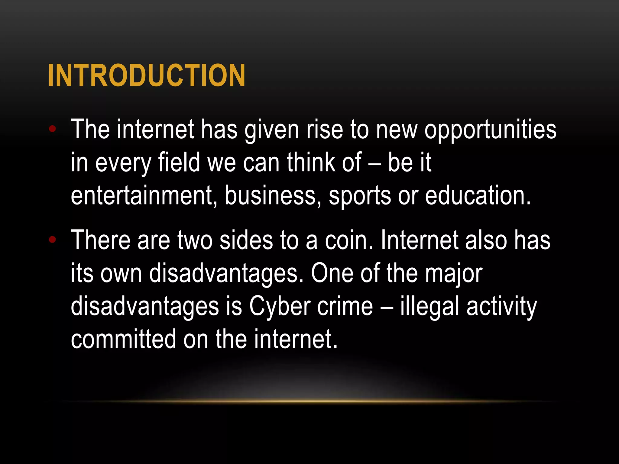 INTRODUCTION
• The internet has given rise to new opportunities
in every field we can think of – be it
entertainment, business, sports or education.
• There are two sides to a coin. Internet also has
its own disadvantages. One of the major
disadvantages is Cyber crime – illegal activity
committed on the internet.
 