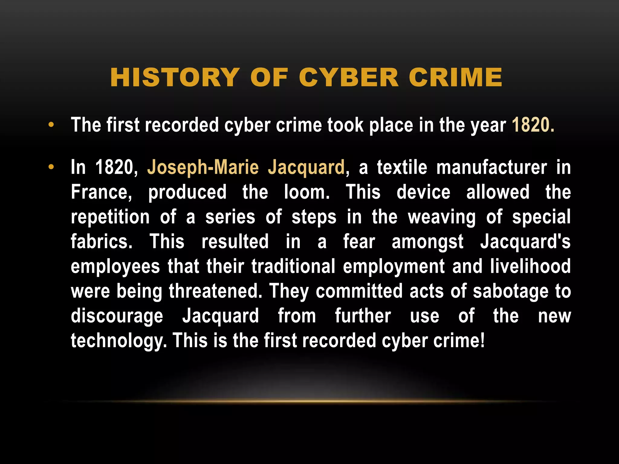 HISTORY OF CYBER CRIME
• The first recorded cyber crime took place in the year 1820.
• In 1820, Joseph-Marie Jacquard, a textile manufacturer in
France, produced the loom. This device allowed the
repetition of a series of steps in the weaving of special
fabrics. This resulted in a fear amongst Jacquard's
employees that their traditional employment and livelihood
were being threatened. They committed acts of sabotage to
discourage Jacquard from further use of the new
technology. This is the first recorded cyber crime!
 