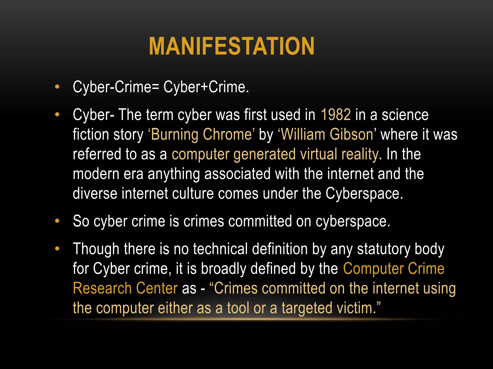 MANIFESTATION
• Cyber-Crime= Cyber+Crime.
• Cyber- The term cyber was first used in 1982 in a science
fiction story ‘Burning Chrome’ by ‘William Gibson’ where it was
referred to as a computer generated virtual reality. In the
modern era anything associated with the internet and the
diverse internet culture comes under the Cyberspace.
• So cyber crime is crimes committed on cyberspace.
• Though there is no technical definition by any statutory body
for Cyber crime, it is broadly defined by the Computer Crime
Research Center as - “Crimes committed on the internet using
the computer either as a tool or a targeted victim.”
 
