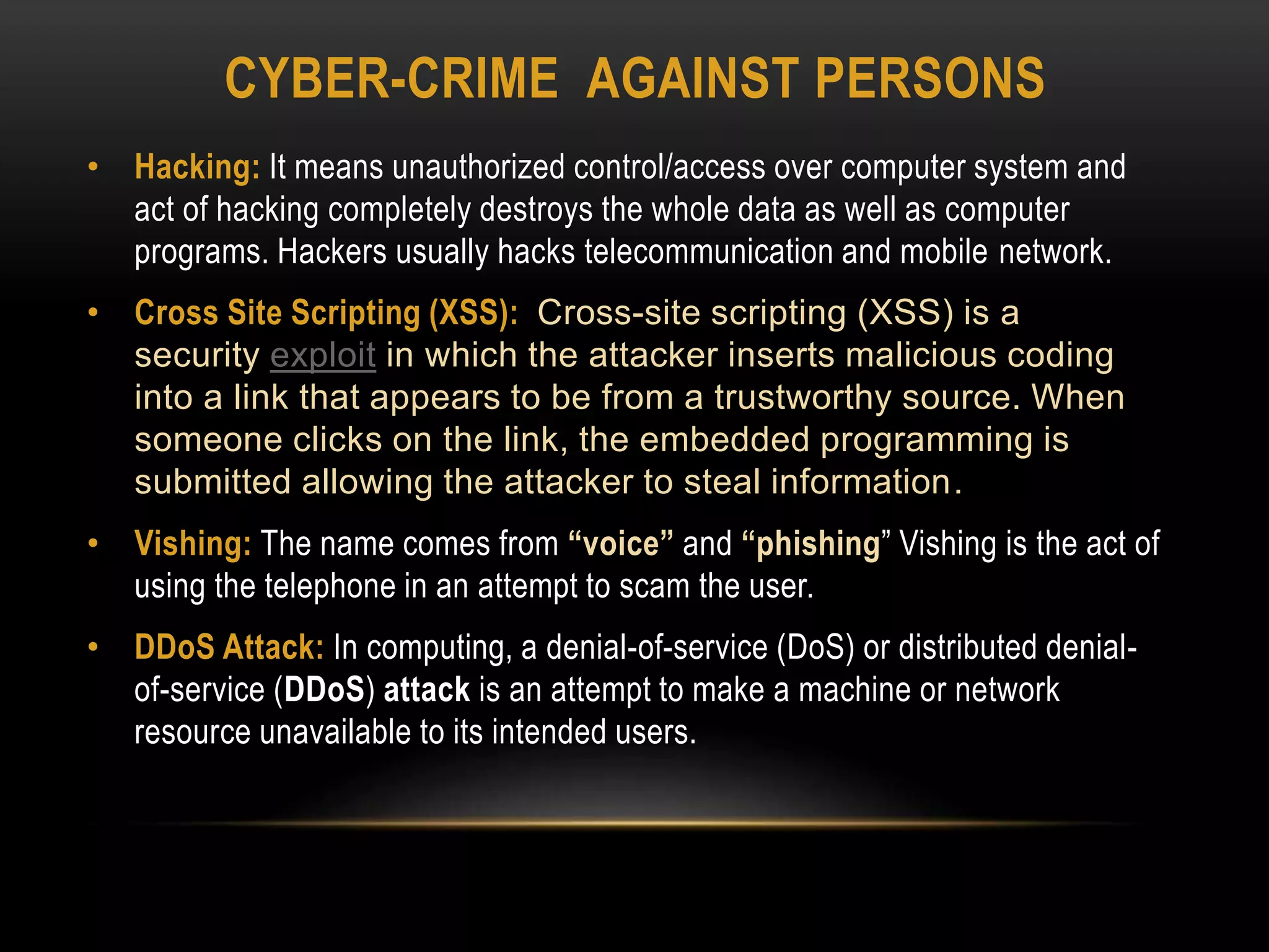CYBER-CRIME AGAINST PERSONS
• Hacking: It means unauthorized control/access over computer system and
act of hacking completely destroys the whole data as well as computer
programs. Hackers usually hacks telecommunication and mobile network.
• Cross Site Scripting (XSS): Cross-site scripting (XSS) is a
security exploit in which the attacker inserts malicious coding
into a link that appears to be from a trustworthy source. When
someone clicks on the link, the embedded programming is
submitted allowing the attacker to steal information.
• Vishing: The name comes from “voice” and “phishing” Vishing is the act of
using the telephone in an attempt to scam the user.
• DDoS Attack: In computing, a denial-of-service (DoS) or distributed denial-
of-service (DDoS) attack is an attempt to make a machine or network
resource unavailable to its intended users.
 