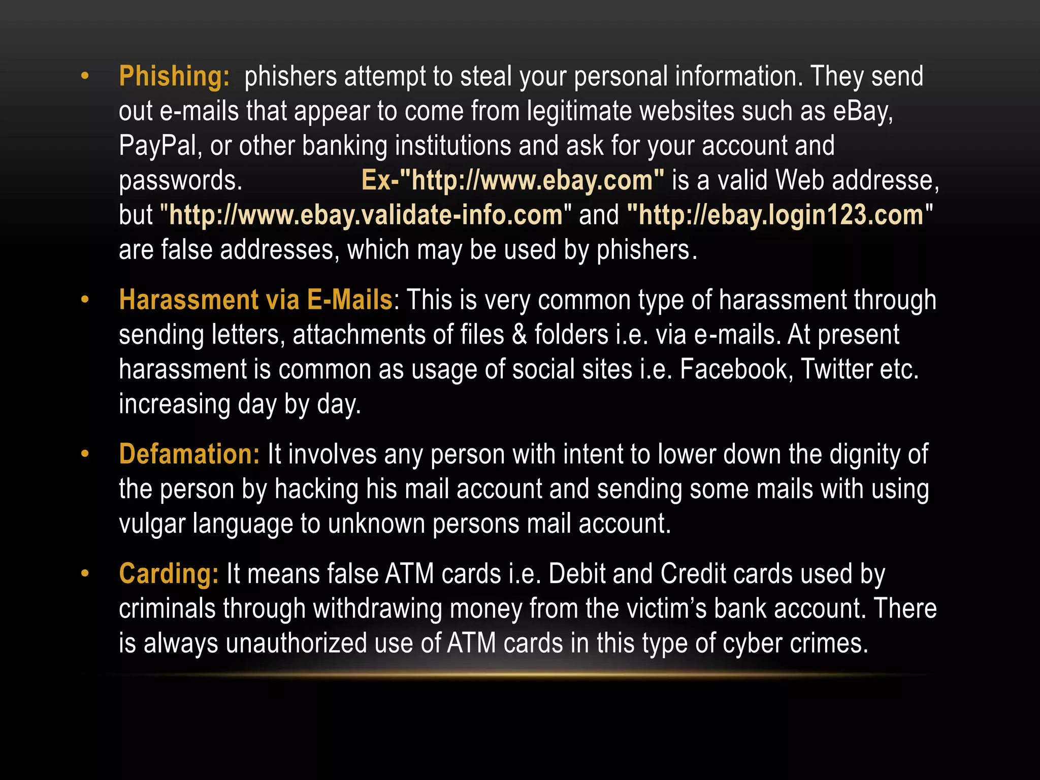 • Phishing: phishers attempt to steal your personal information. They send
out e-mails that appear to come from legitimate websites such as eBay,
PayPal, or other banking institutions and ask for your account and
passwords. Ex-"http://www.ebay.com" is a valid Web addresse,
but "http://www.ebay.validate-info.com" and "http://ebay.login123.com"
are false addresses, which may be used by phishers.
• Harassment via E-Mails: This is very common type of harassment through
sending letters, attachments of files & folders i.e. via e-mails. At present
harassment is common as usage of social sites i.e. Facebook, Twitter etc.
increasing day by day.
• Defamation: It involves any person with intent to lower down the dignity of
the person by hacking his mail account and sending some mails with using
vulgar language to unknown persons mail account.
• Carding: It means false ATM cards i.e. Debit and Credit cards used by
criminals through withdrawing money from the victim’s bank account. There
is always unauthorized use of ATM cards in this type of cyber crimes.
 