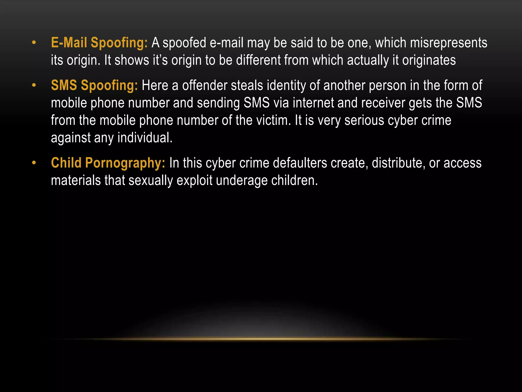 • E-Mail Spoofing: A spoofed e-mail may be said to be one, which misrepresents
its origin. It shows it’s origin to be different from which actually it originates
• SMS Spoofing: Here a offender steals identity of another person in the form of
mobile phone number and sending SMS via internet and receiver gets the SMS
from the mobile phone number of the victim. It is very serious cyber crime
against any individual.
• Child Pornography: In this cyber crime defaulters create, distribute, or access
materials that sexually exploit underage children.
 