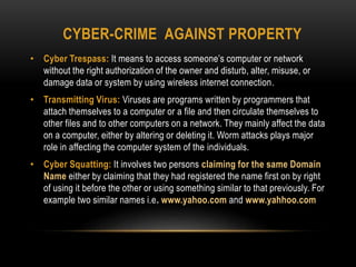 CYBER-CRIME AGAINST PROPERTY
• Cyber Trespass: It means to access someone’s computer or network
without the right authorization of the owner and disturb, alter, misuse, or
damage data or system by using wireless internet connection.
• Transmitting Virus: Viruses are programs written by programmers that
attach themselves to a computer or a file and then circulate themselves to
other files and to other computers on a network. They mainly affect the data
on a computer, either by altering or deleting it. Worm attacks plays major
role in affecting the computer system of the individuals.
• Cyber Squatting: It involves two persons claiming for the same Domain
Name either by claiming that they had registered the name first on by right
of using it before the other or using something similar to that previously. For
example two similar names i.e. www.yahoo.com and www.yahhoo.com
 