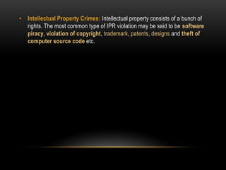• Intellectual Property Crimes: Intellectual property consists of a bunch of
rights. The most common type of IPR violation may be said to be software
piracy, violation of copyright, trademark, patents, designs and theft of
computer source code etc.
 