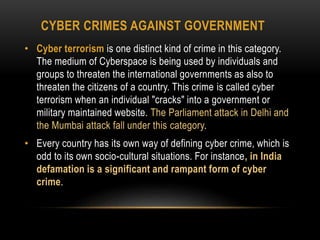 CYBER CRIMES AGAINST GOVERNMENT
• Cyber terrorism is one distinct kind of crime in this category.
The medium of Cyberspace is being used by individuals and
groups to threaten the international governments as also to
threaten the citizens of a country. This crime is called cyber
terrorism when an individual "cracks" into a government or
military maintained website. The Parliament attack in Delhi and
the Mumbai attack fall under this category.
• Every country has its own way of defining cyber crime, which is
odd to its own socio-cultural situations. For instance, in India
defamation is a significant and rampant form of cyber
crime.
 