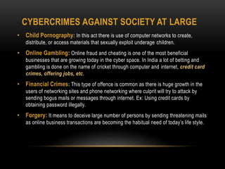 CYBERCRIMES AGAINST SOCIETY AT LARGE
• Child Pornography: In this act there is use of computer networks to create,
distribute, or access materials that sexually exploit underage children.
• Online Gambling: Online fraud and cheating is one of the most beneficial
businesses that are growing today in the cyber space. In India a lot of betting and
gambling is done on the name of cricket through computer and internet, credit card
crimes, offering jobs, etc.
• Financial Crimes: This type of offence is common as there is huge growth in the
users of networking sites and phone networking where culprit will try to attack by
sending bogus mails or messages through internet. Ex: Using credit cards by
obtaining password illegally.
• Forgery: It means to deceive large number of persons by sending threatening mails
as online business transactions are becoming the habitual need of today’s life style.
 