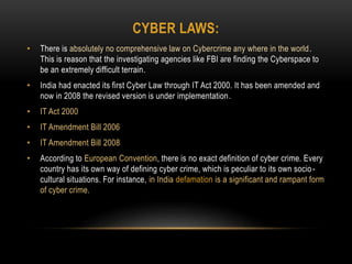 CYBER LAWS:
• There is absolutely no comprehensive law on Cybercrime any where in the world.
This is reason that the investigating agencies like FBI are finding the Cyberspace to
be an extremely difficult terrain.
• India had enacted its first Cyber Law through IT Act 2000. It has been amended and
now in 2008 the revised version is under implementation.
• IT Act 2000
• IT Amendment Bill 2006
• IT Amendment Bill 2008
• According to European Convention, there is no exact definition of cyber crime. Every
country has its own way of defining cyber crime, which is peculiar to its own socio-
cultural situations. For instance, in India defamation is a significant and rampant form
of cyber crime.
 