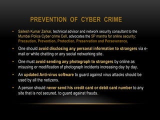 PREVENTION OF CYBER CRIME
• Sailesh Kumar Zarkar, technical advisor and network security consultant to the
Mumbai Police Cyber crime Cell, advocates the 5P mantra for online security:
Precaution, Prevention, Protection, Preservation and Perseverance.
• One should avoid disclosing any personal information to strangers via e-
mail or while chatting or any social networking site.
• One must avoid sending any photograph to strangers by online as
misusing or modification of photograph incidents increasing day by day.
• An updated Anti-virus software to guard against virus attacks should be
used by all the netizens.
• A person should never send his credit card or debit card number to any
site that is not secured, to guard against frauds.
 