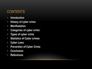 CONTENTS
• Introduction
• History of cyber crime
• Manifestation
• Categories of cyber crime
• Types of cyber crime
• Statistics of Cyber crimes
• Cyber Laws
• Prevention of Cyber Crime
• Conclusion
• References
 